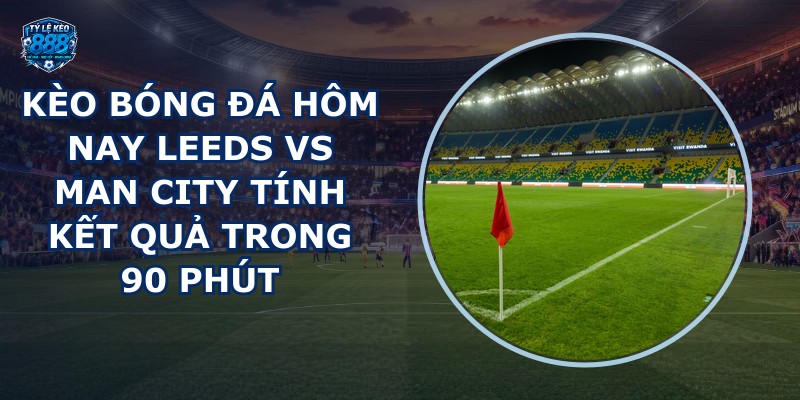 kèo bóng đá hôm nay Leeds vs Man City