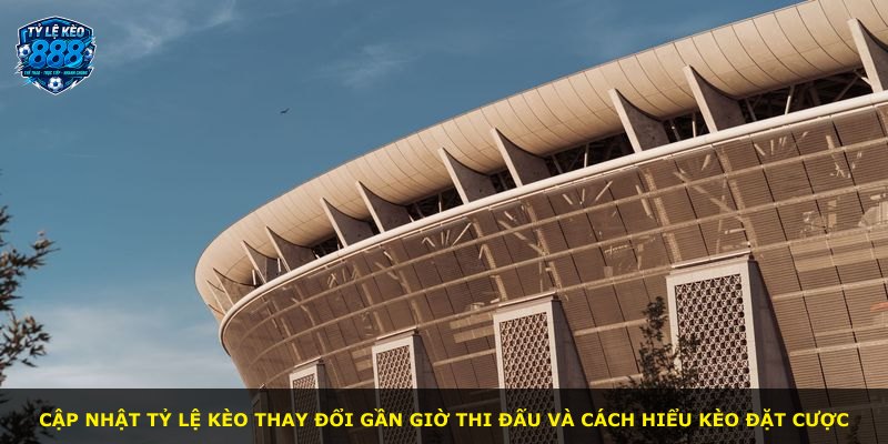 Cập nhật tỷ lệ kèo thay đổi gần giờ thi đấu và cách hiểu kèo đặt cược