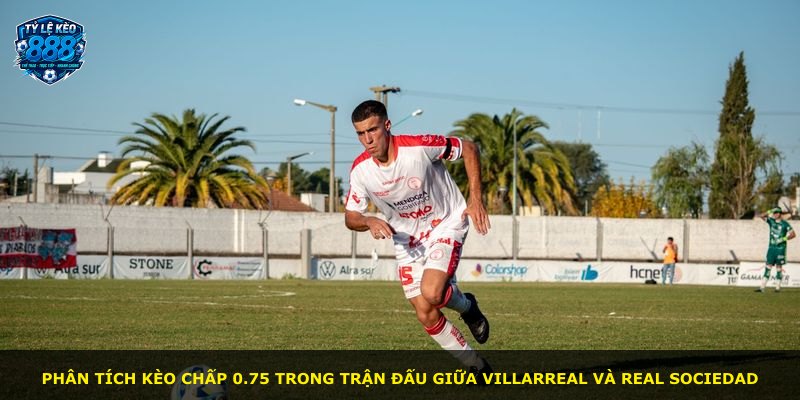 Phân tích kèo chấp 0.75 trong trận đấu giữa Villarreal và Real Sociedad
