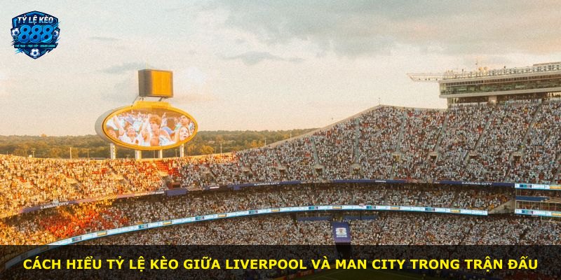Cách hiểu tỷ lệ kèo giữa Liverpool và Man City trong trận đấu